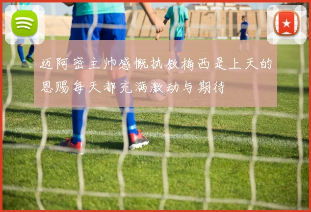 迈阿密主帅感慨执教梅西是上天的恩赐每天都充满激动与期待