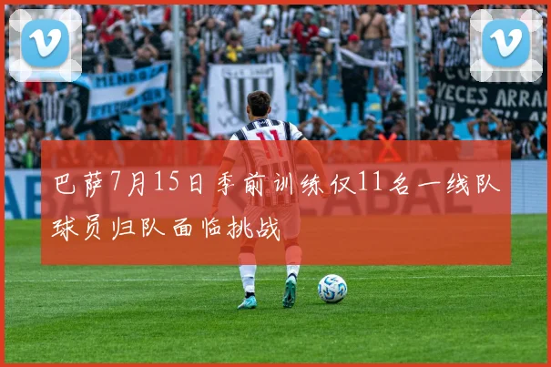 巴萨7月15日季前训练仅11名一线队球员归队面临挑战