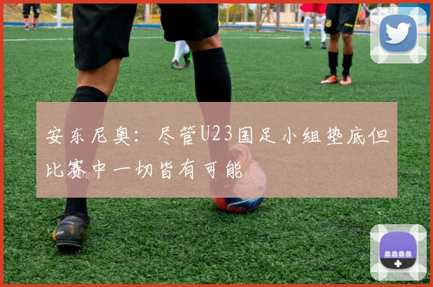 安东尼奥：尽管U23国足小组垫底但比赛中一切皆有可能