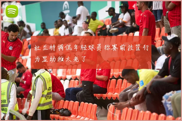 杜兰特调侃年轻球员称赛前挂筐行为显幼稚太老了