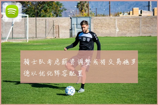 骑士队考虑薪资调整或将交易施罗德以优化阵容配置