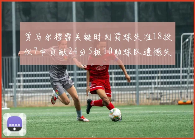 贾马尔穆雷关键时刻罚球失准18投仅7中贡献24分5板10助球队遗憾失平