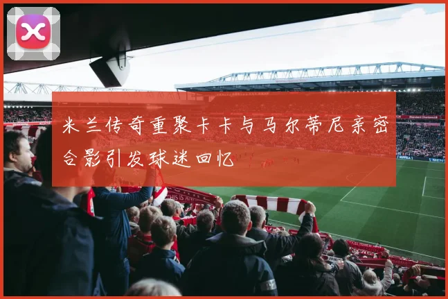 米兰传奇重聚卡卡与马尔蒂尼亲密合影引发球迷回忆