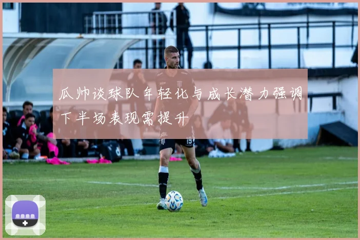 瓜帅谈球队年轻化与成长潜力强调下半场表现需提升