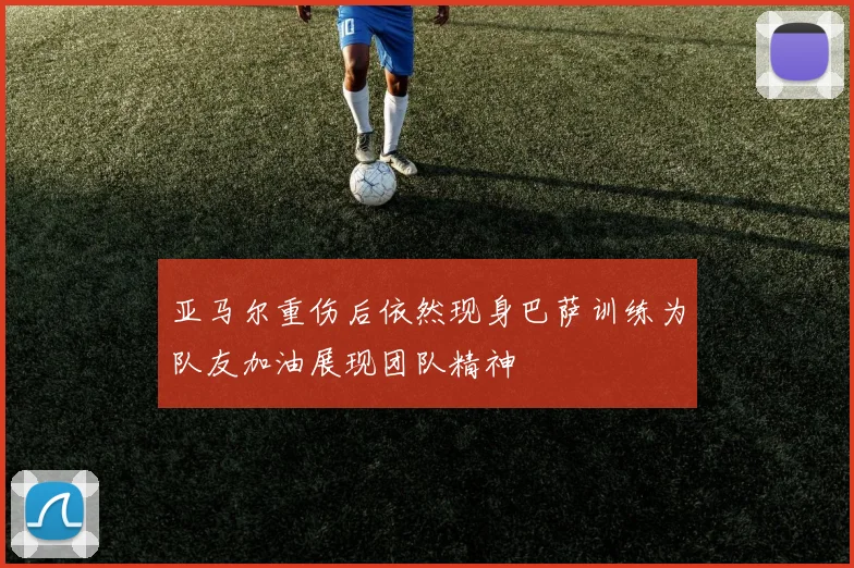 亚马尔重伤后依然现身巴萨训练为队友加油展现团队精神