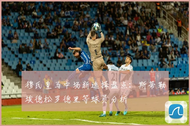 穆氏皇马中场新选择盘点：斯蒂勒埃德松罗德里等球员分析