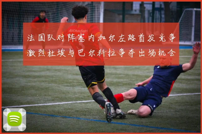 法国队对阵塞内加尔左路首发竞争激烈杜埃与巴尔科拉争夺出场机会