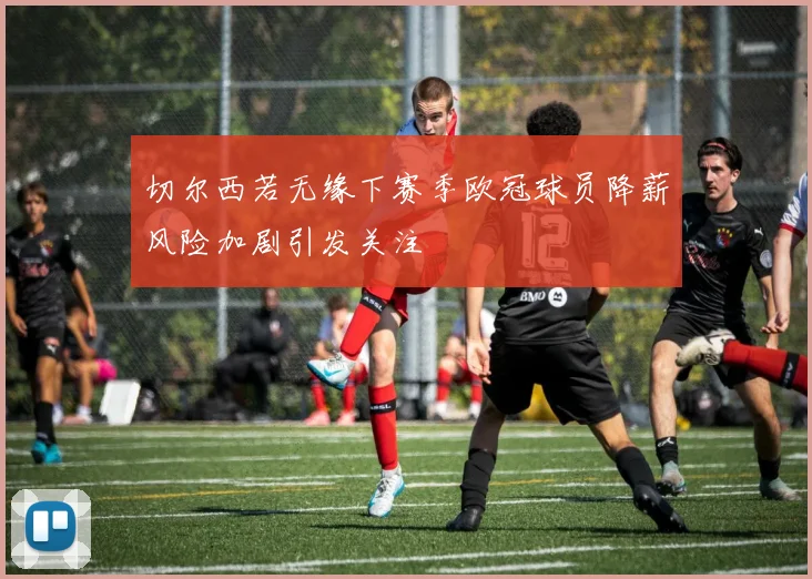 切尔西若无缘下赛季欧冠球员降薪风险加剧引发关注
